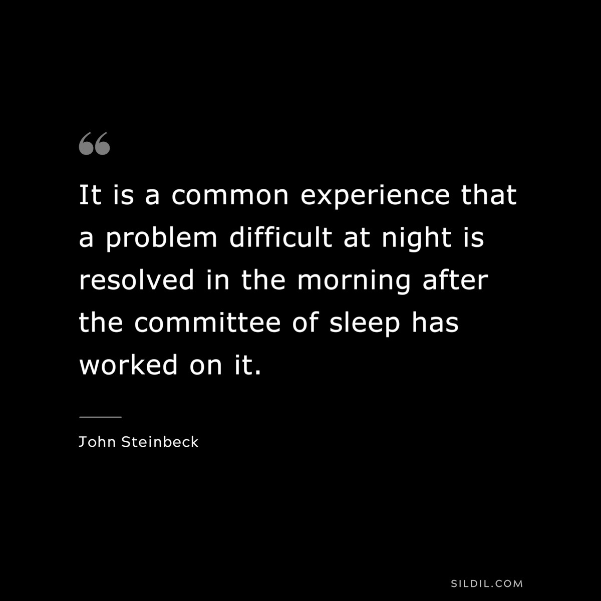 It is a common experience that a problem difficult at night is resolved in the morning after the committee of sleep has worked on it.― John Steinbeck