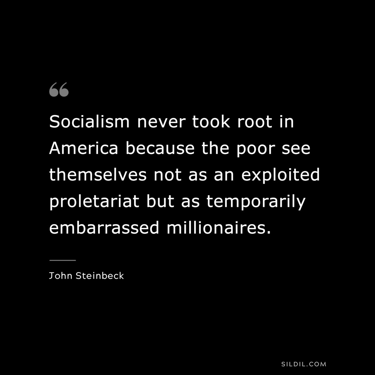 Socialism never took root in America because the poor see themselves not as an exploited proletariat but as temporarily embarrassed millionaires.― John Steinbeck