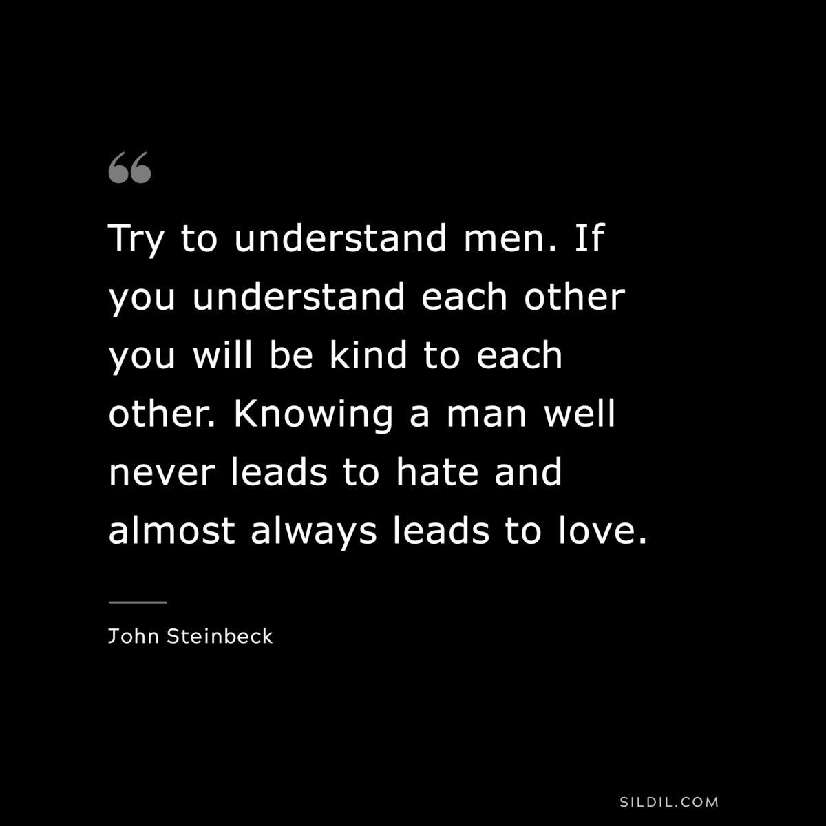 Try to understand men. If you understand each other you will be kind to each other. Knowing a man well never leads to hate and almost always leads to love.― John Steinbeck