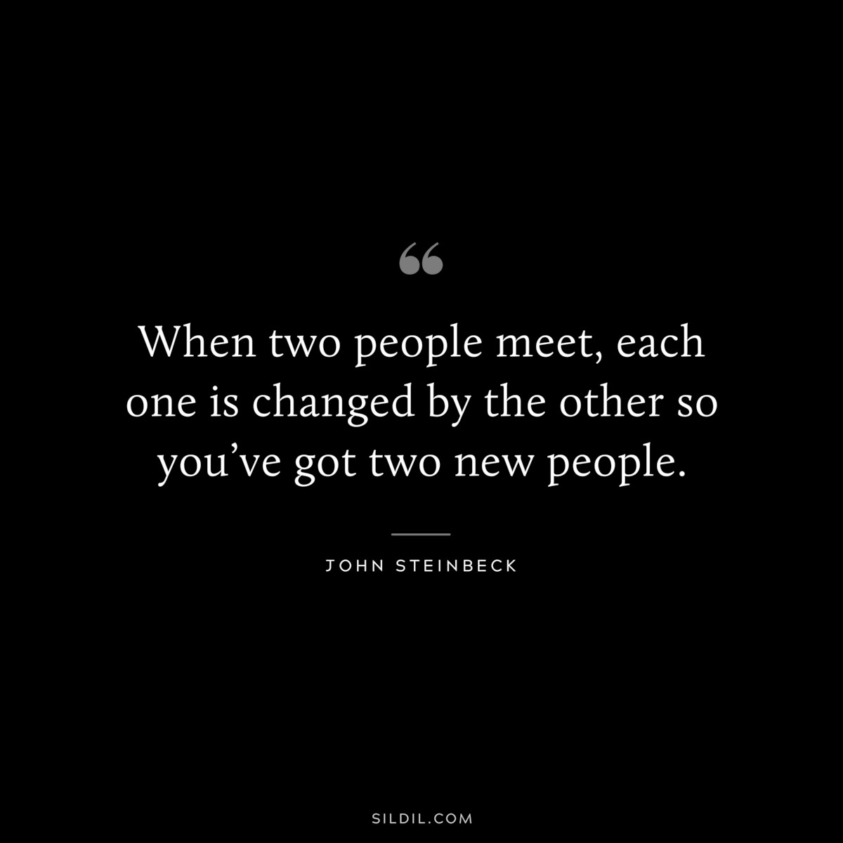 When two people meet, each one is changed by the other so you’ve got two new people.― John Steinbeck