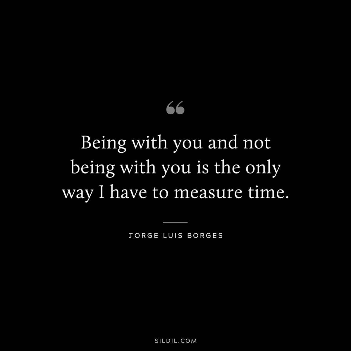 Being with you and not being with you is the only way I have to measure time. ― Jorge Luis Borges