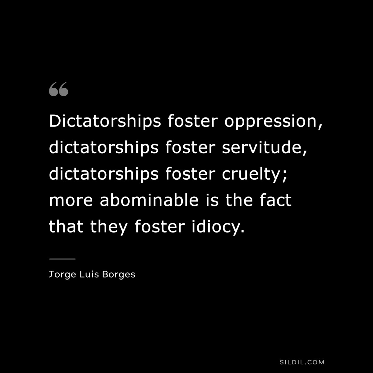 Dictatorships foster oppression, dictatorships foster servitude, dictatorships foster cruelty; more abominable is the fact that they foster idiocy. ― Jorge Luis Borges