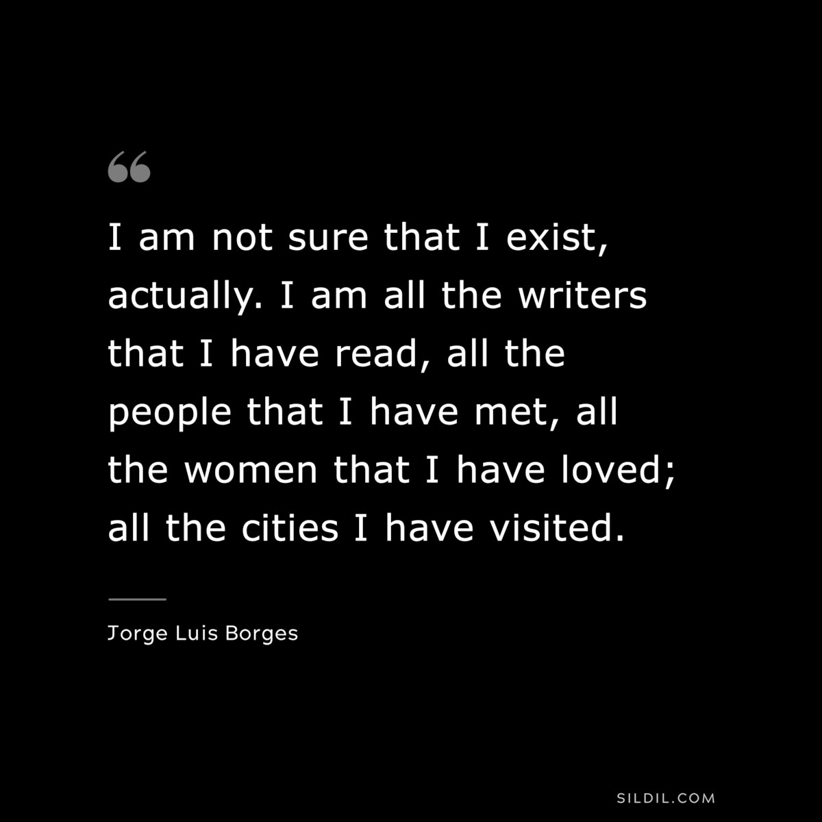 I am not sure that I exist, actually. I am all the writers that I have read, all the people that I have met, all the women that I have loved; all the cities I have visited. ― Jorge Luis Borges