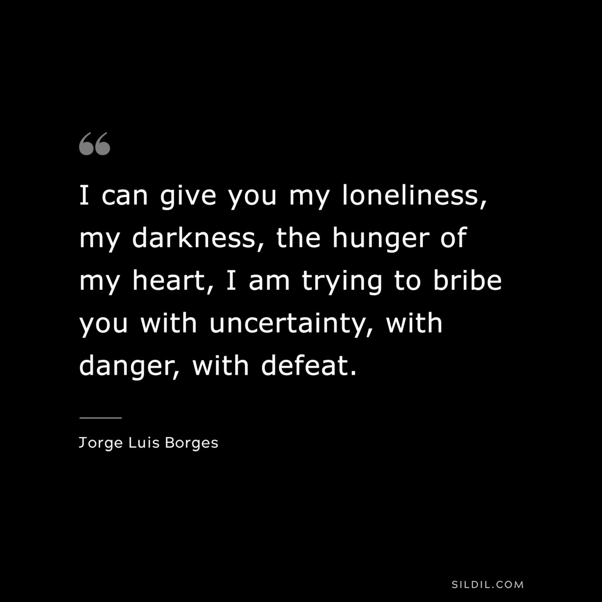 I can give you my loneliness, my darkness, the hunger of my heart, I am trying to bribe you with uncertainty, with danger, with defeat. ― Jorge Luis Borges