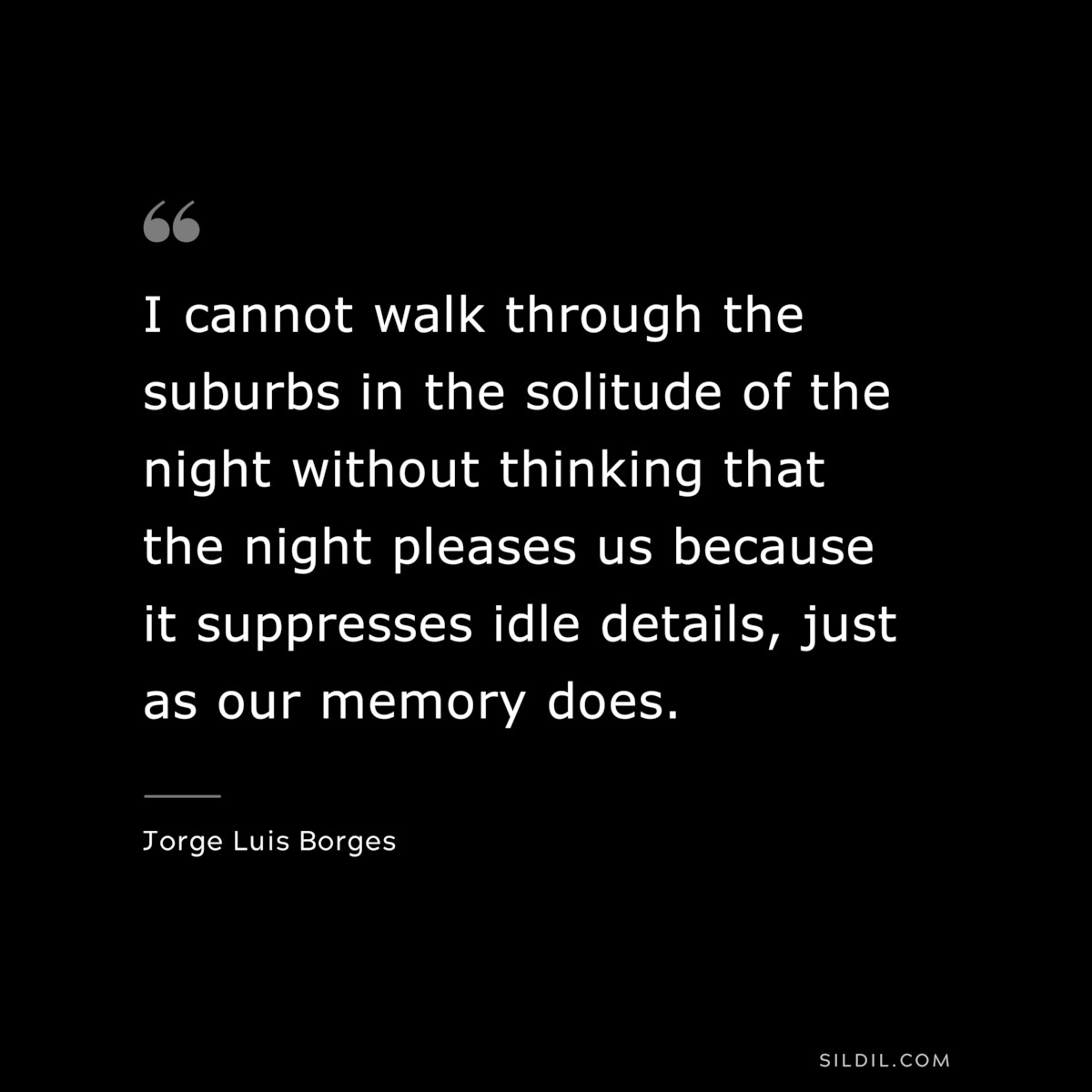 I cannot walk through the suburbs in the solitude of the night without thinking that the night pleases us because it suppresses idle details, just as our memory does. ― Jorge Luis Borges