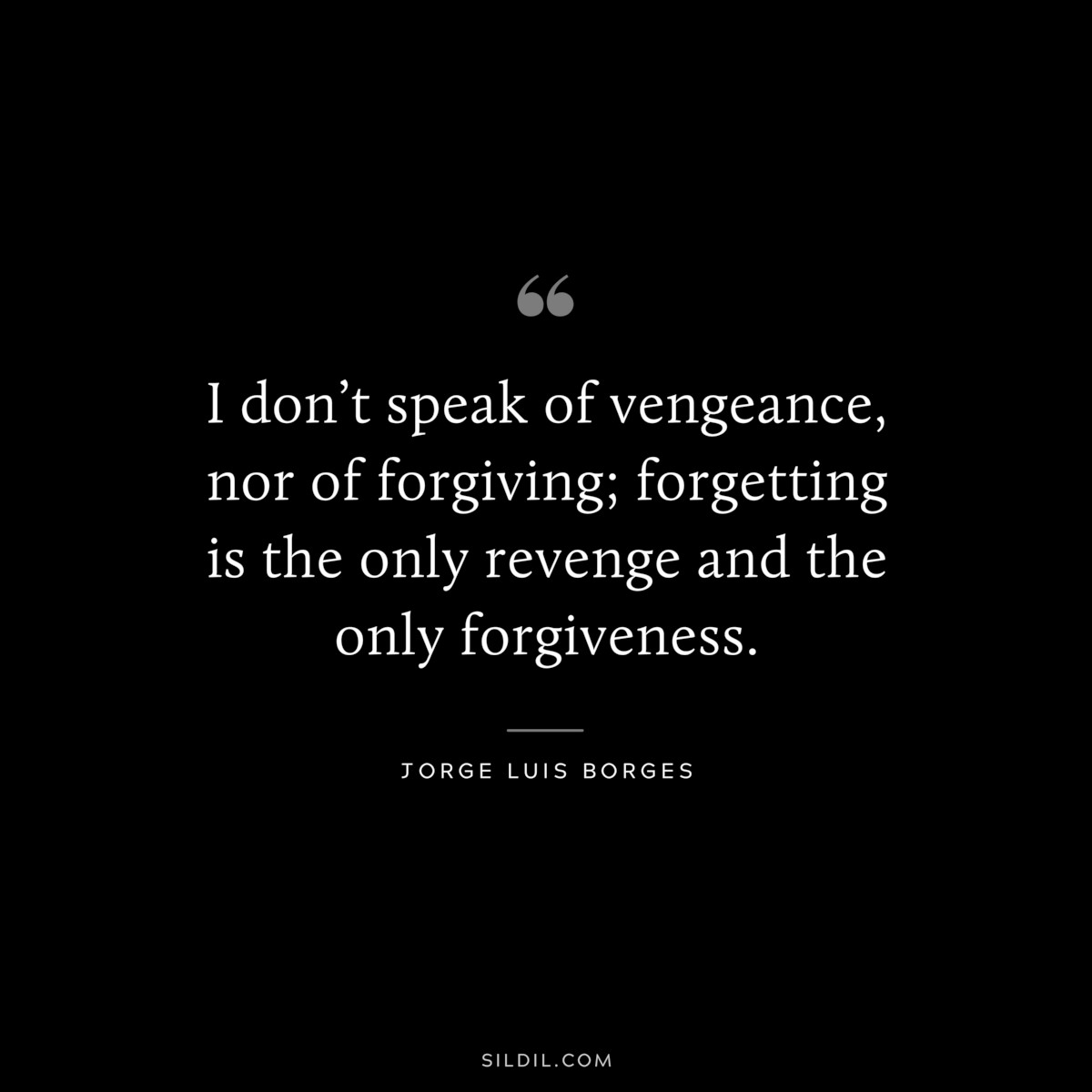 I don’t speak of vengeance, nor of forgiving; forgetting is the only revenge and the only forgiveness. ― Jorge Luis Borges