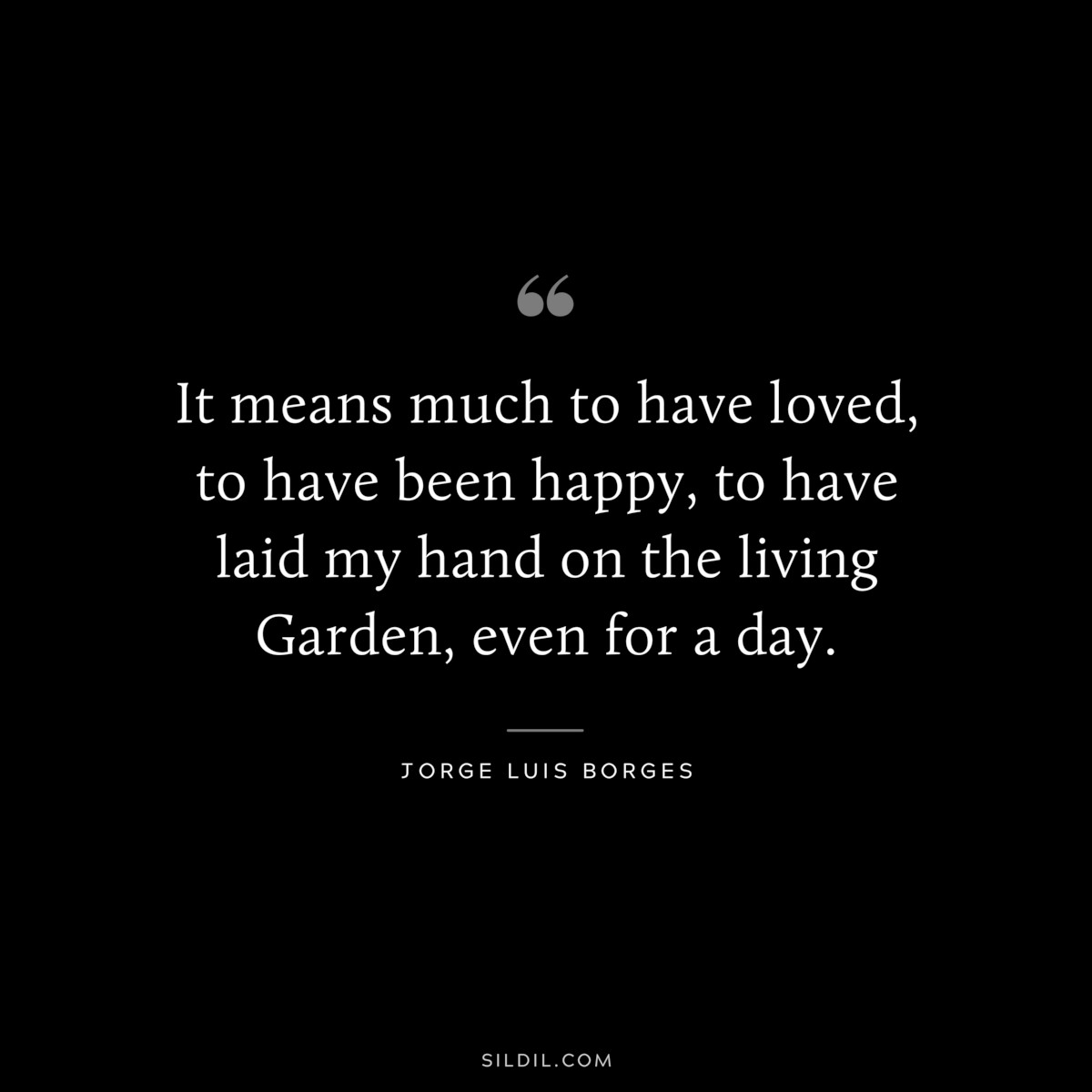 It means much to have loved, to have been happy, to have laid my hand on the living Garden, even for a day. ― Jorge Luis Borges