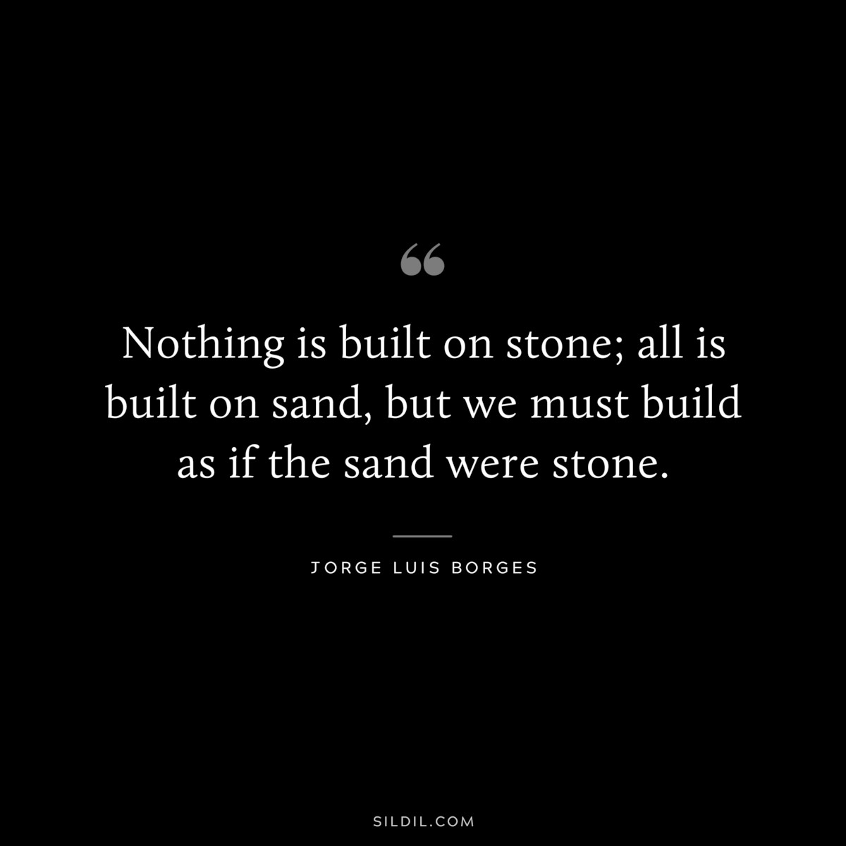 Nothing is built on stone; all is built on sand, but we must build as if the sand were stone. ― Jorge Luis Borges