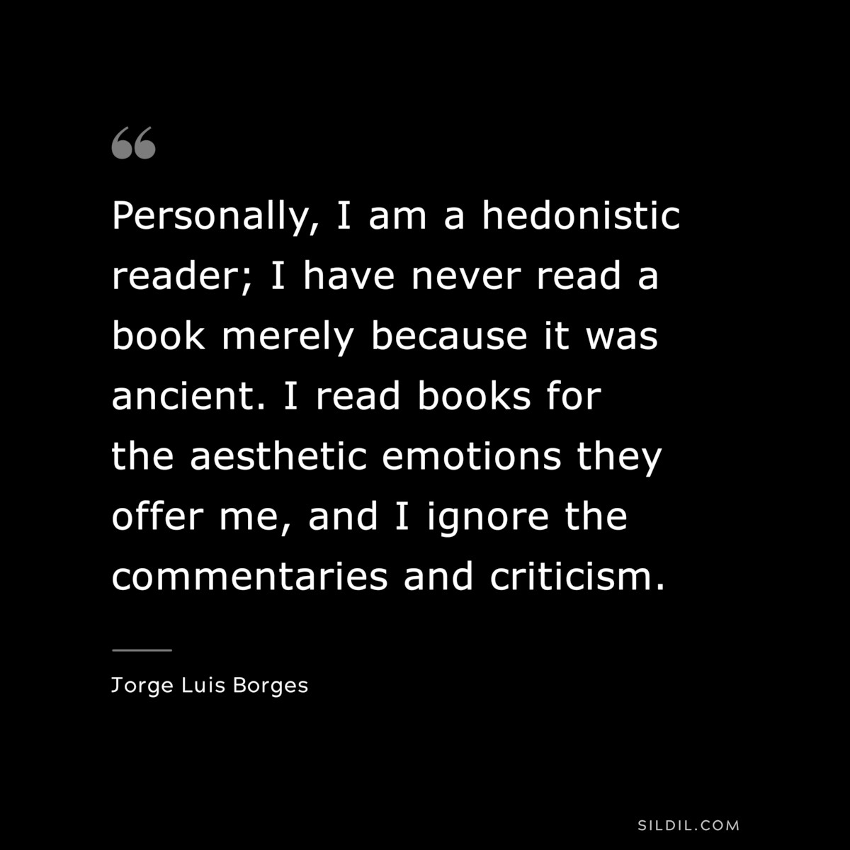Personally, I am a hedonistic reader; I have never read a book merely because it was ancient. I read books for the aesthetic emotions they offer me, and I ignore the commentaries and criticism. ― Jorge Luis Borges