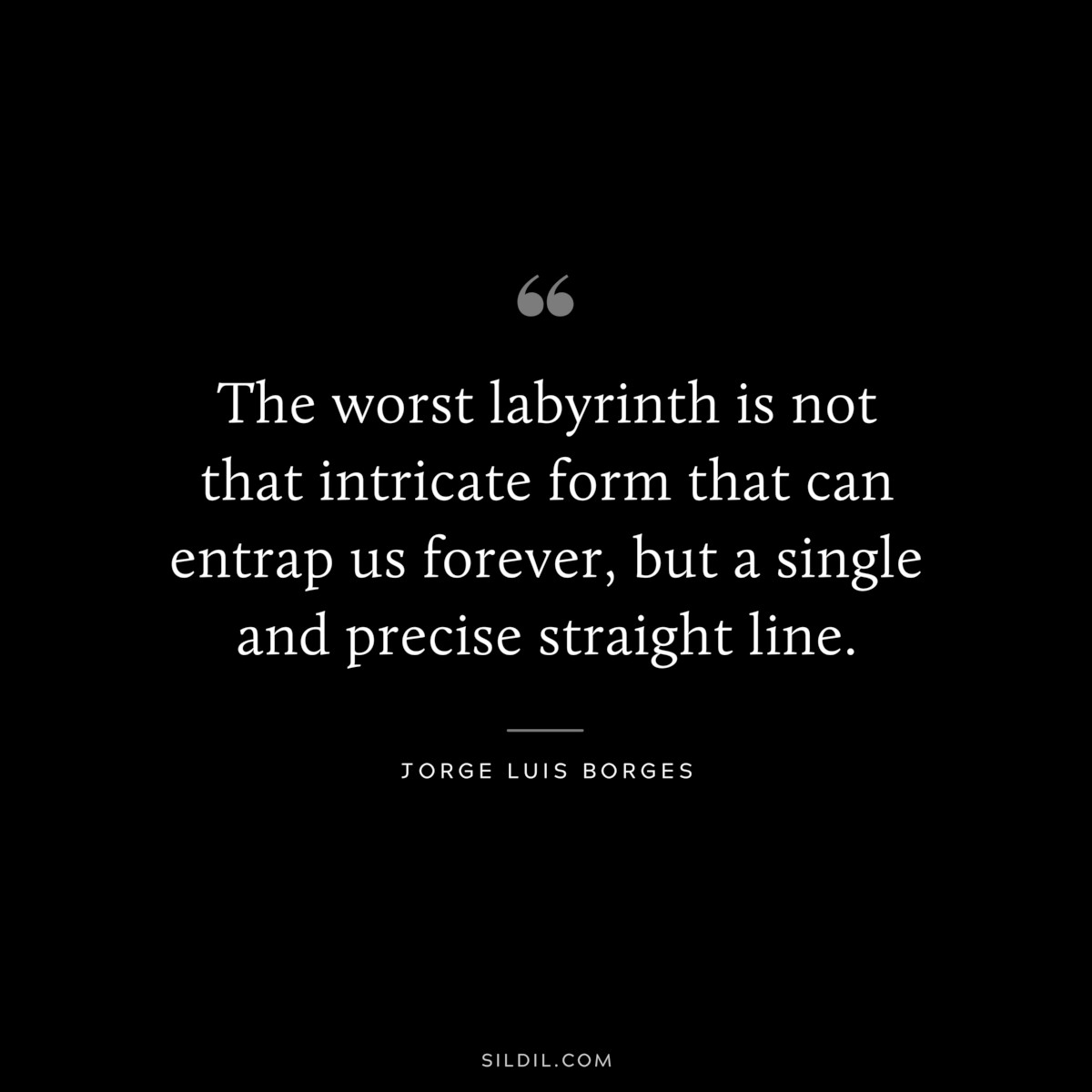 The worst labyrinth is not that intricate form that can entrap us forever, but a single and precise straight line. ― Jorge Luis Borges