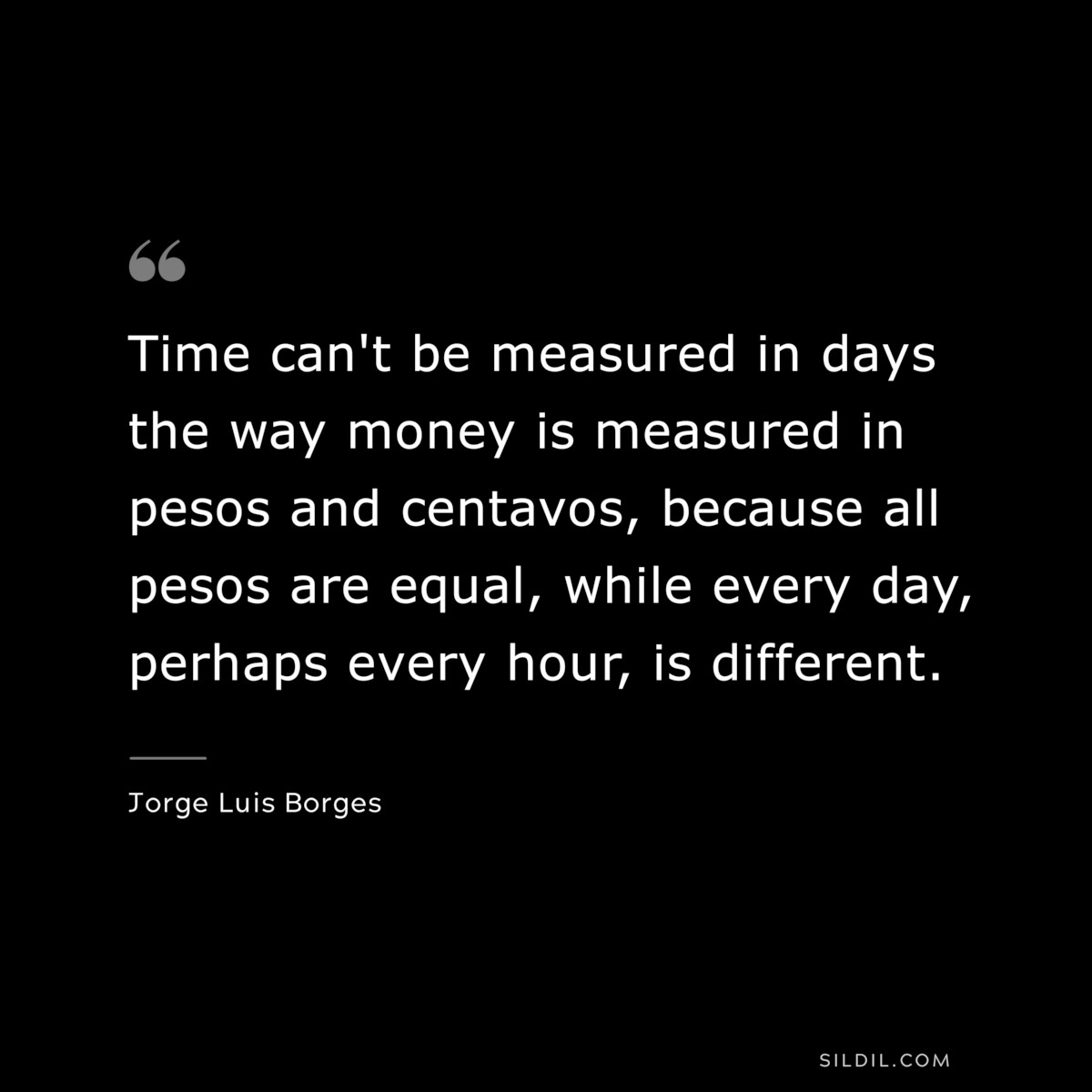 Time can't be measured in days the way money is measured in pesos and centavos, because all pesos are equal, while every day, perhaps every hour, is different. ― Jorge Luis Borges