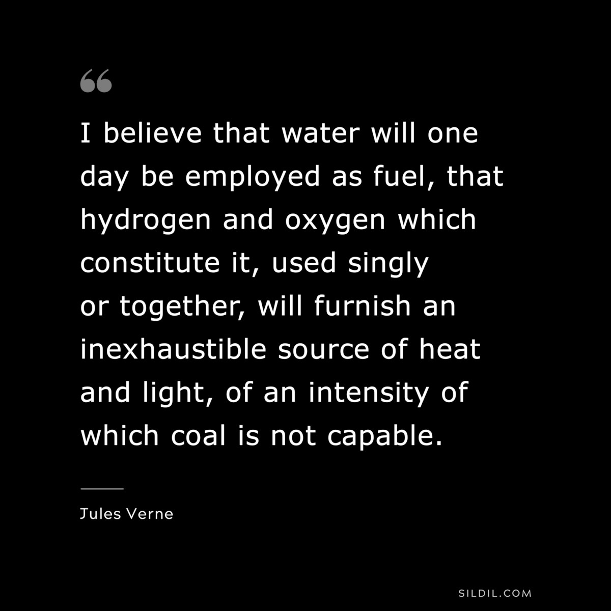 I believe that water will one day be employed as fuel, that hydrogen and oxygen which constitute it, used singly or together, will furnish an inexhaustible source of heat and light, of an intensity of which coal is not capable.