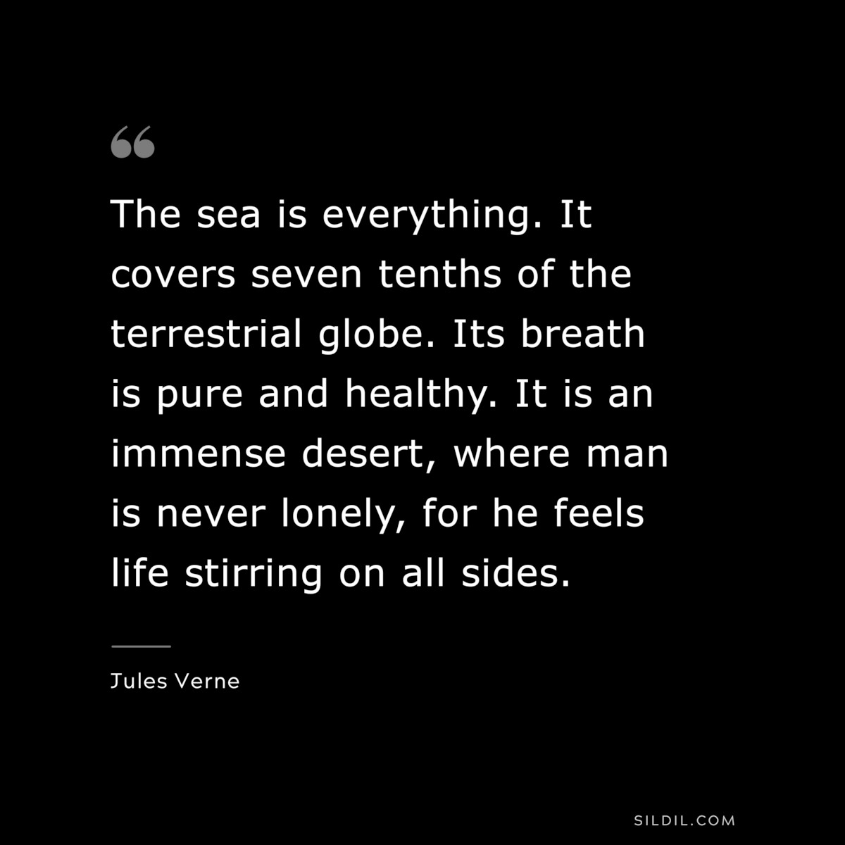 The sea is everything. It covers seven tenths of the terrestrial globe. Its breath is pure and healthy. It is an immense desert, where man is never lonely, for he feels life stirring on all sides.