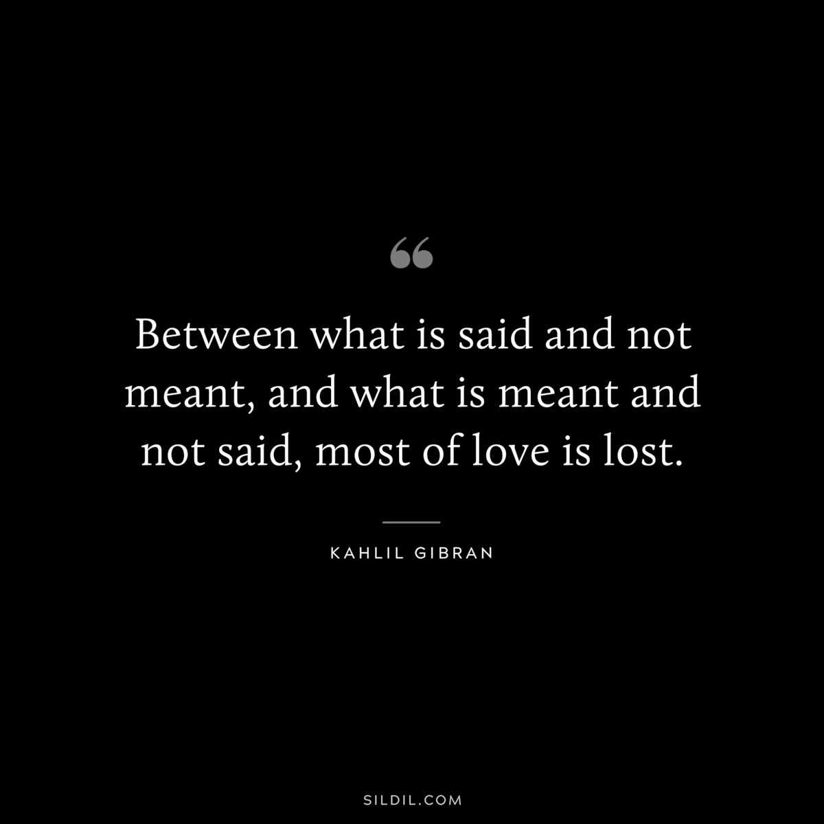 Between what is said and not meant, and what is meant and not said, most of love is lost. ― Kahlil Gibran