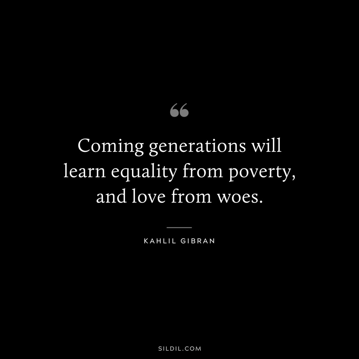 Coming generations will learn equality from poverty, and love from woes. ― Kahlil Gibran
