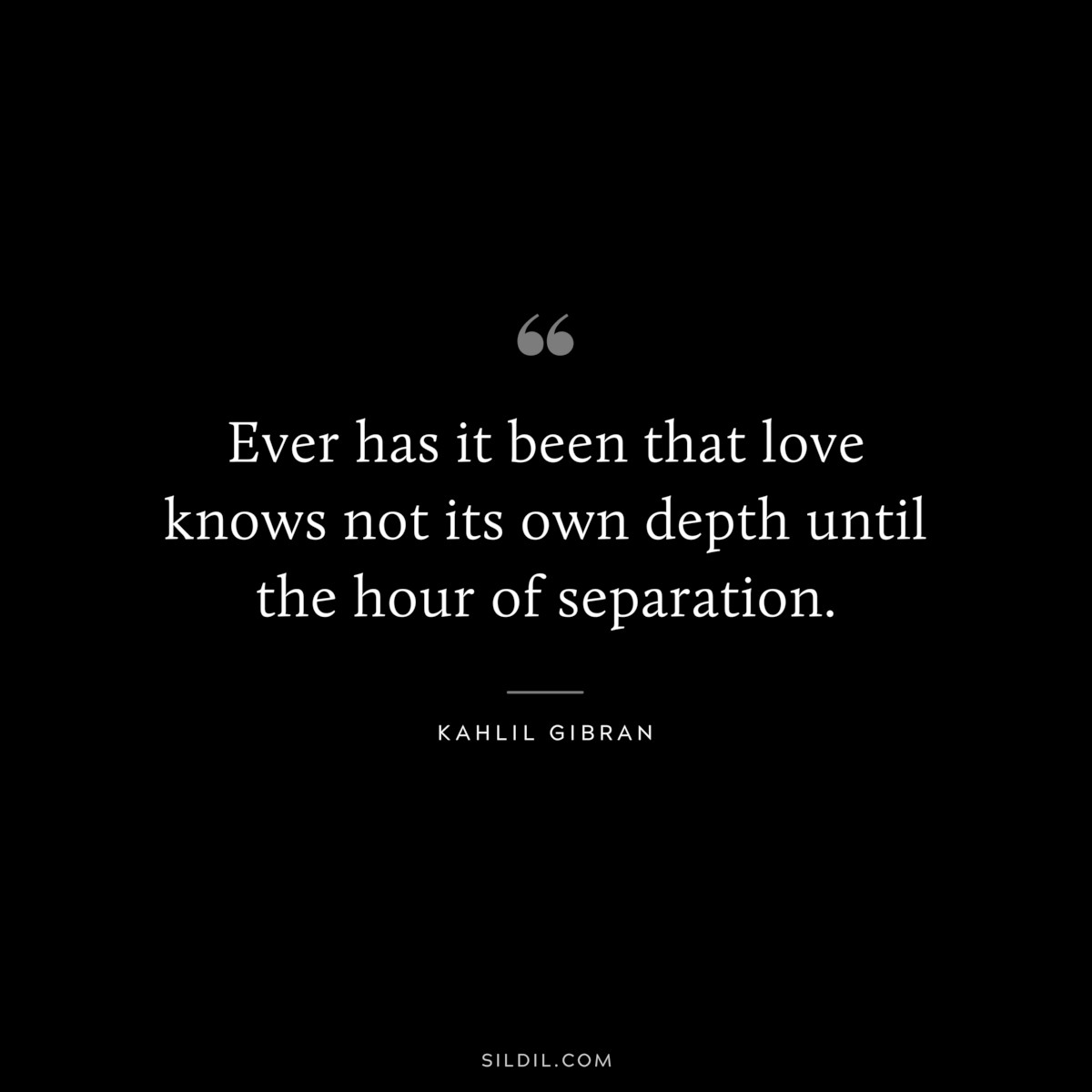 Ever has it been that love knows not its own depth until the hour of separation. ― Kahlil Gibran
