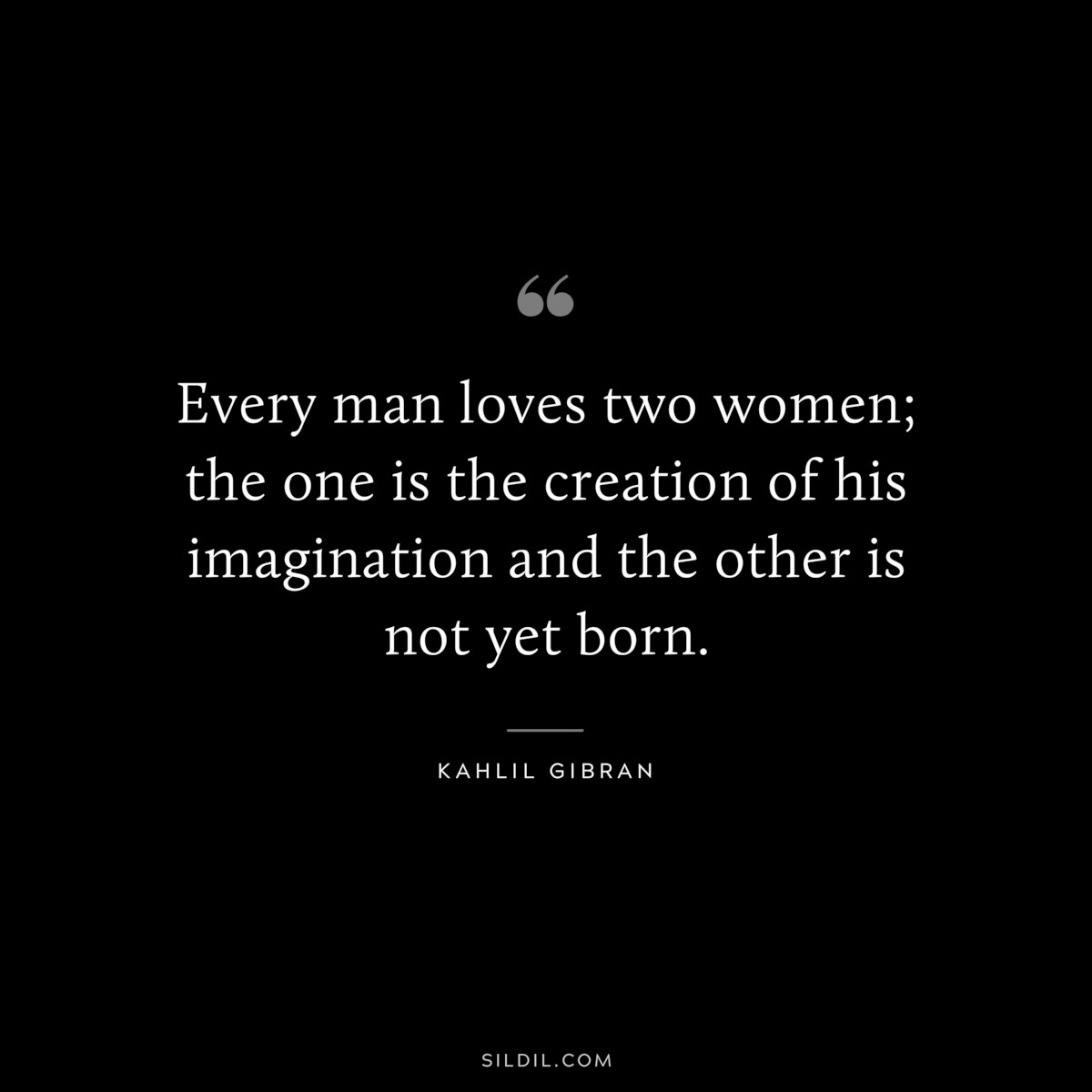 Every man loves two women; the one is the creation of his imagination and the other is not yet born. ― Kahlil Gibran