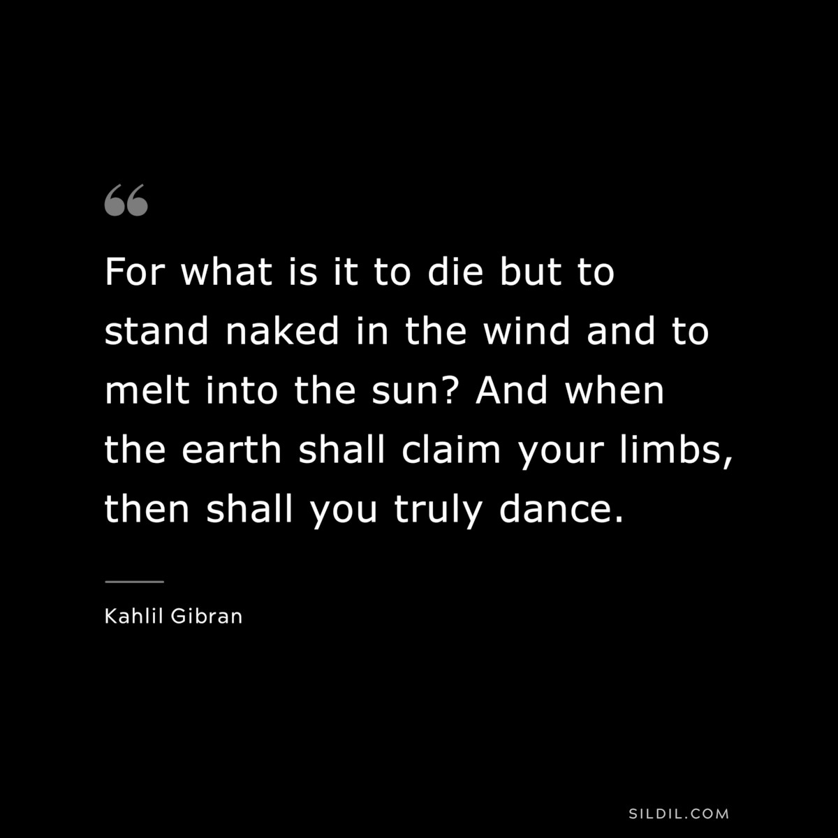 For what is it to die but to stand naked in the wind and to melt into the sun? And when the earth shall claim your limbs, then shall you truly dance. ― Kahlil Gibran