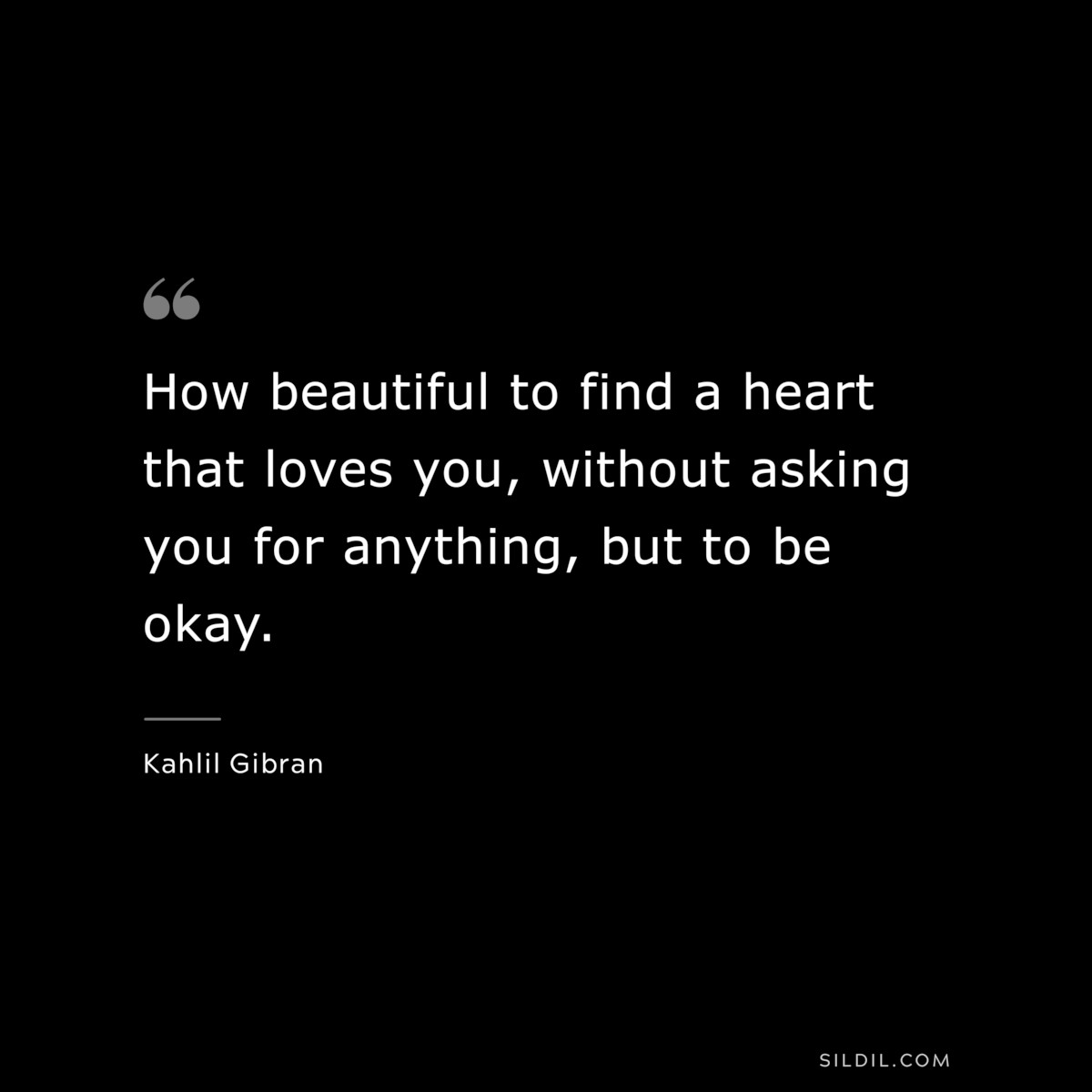 How beautiful to find a heart that loves you, without asking you for anything, but to be okay. ― Kahlil Gibran