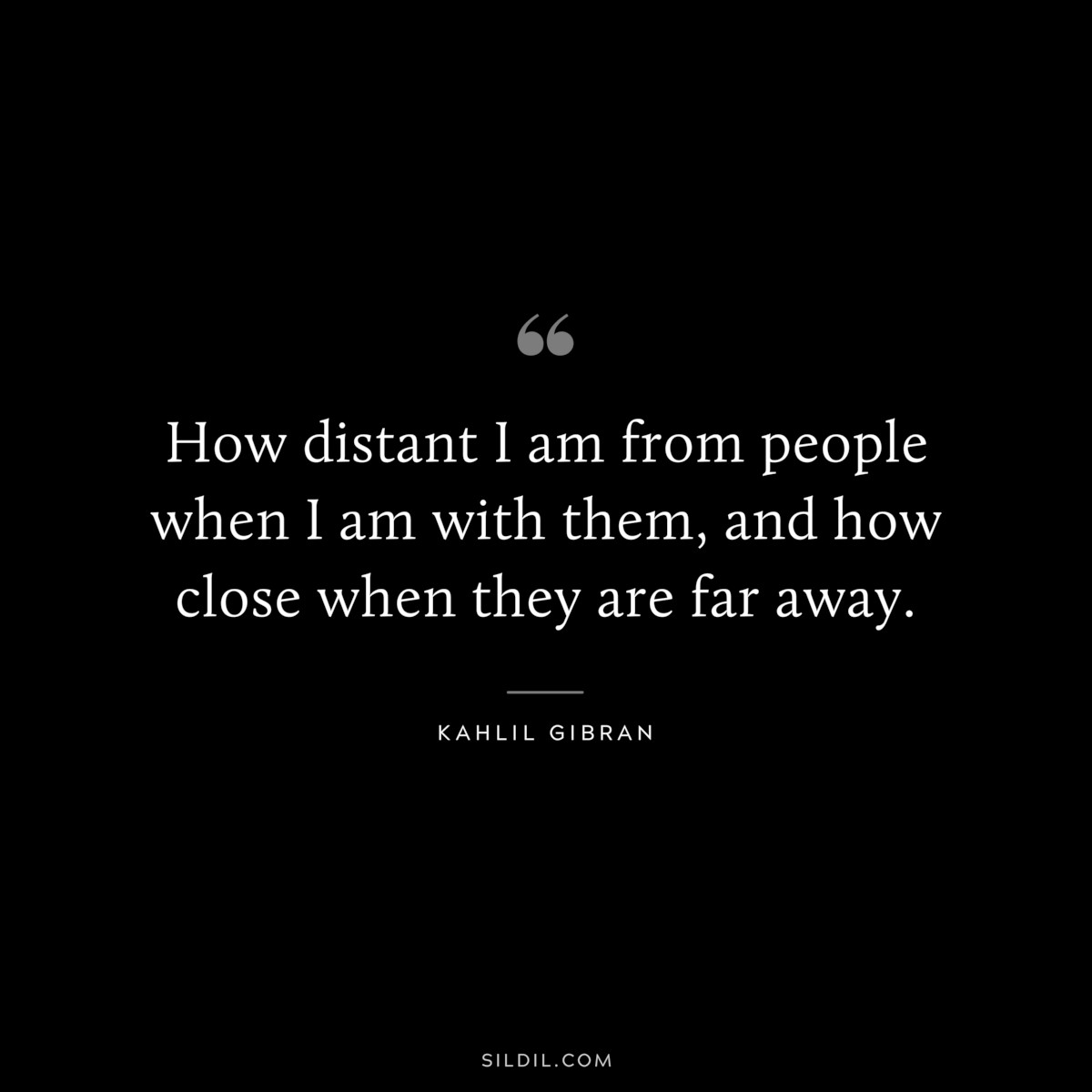 How distant I am from people when I am with them, and how close when they are far away. ― Kahlil Gibran