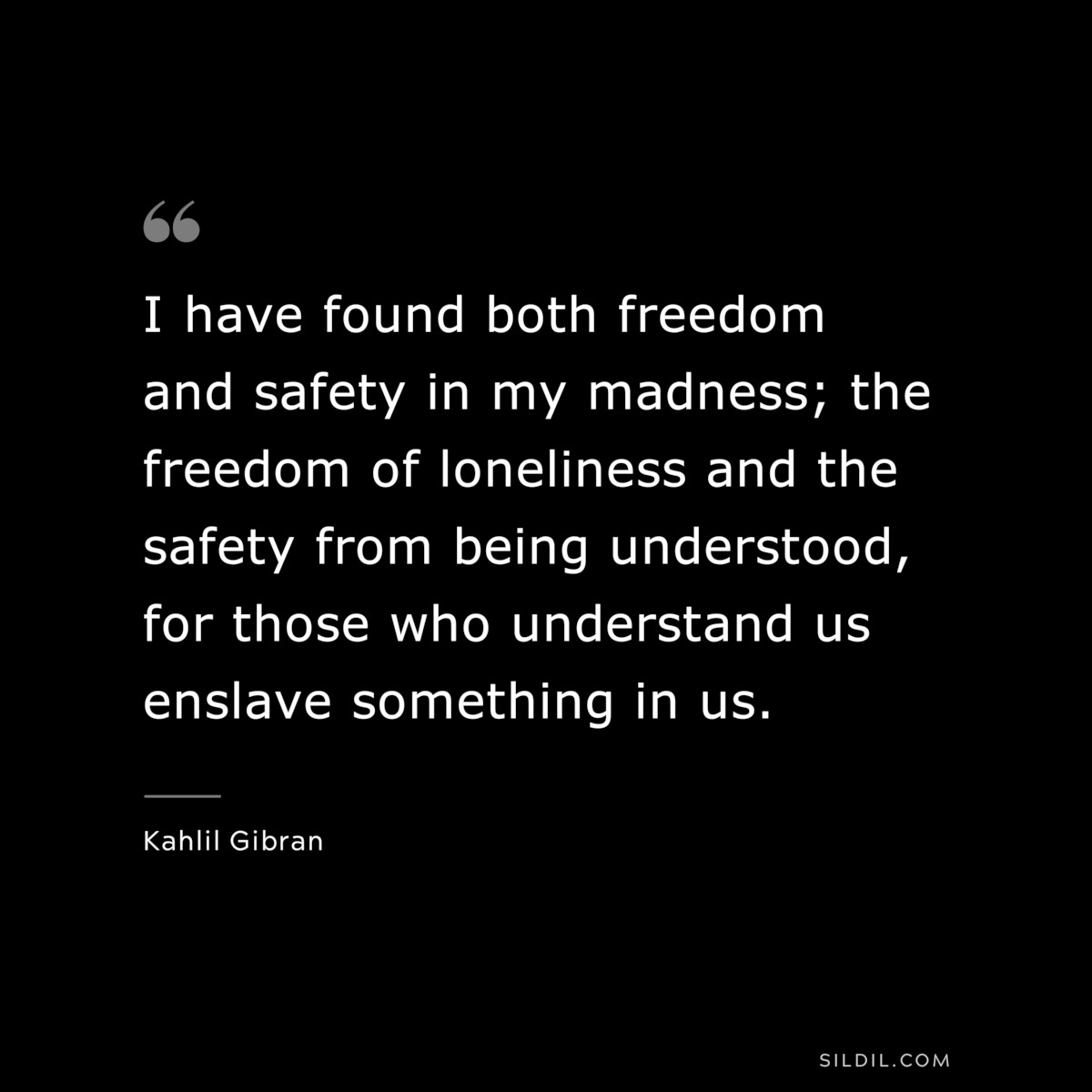 I have found both freedom and safety in my madness; the freedom of loneliness and the safety from being understood, for those who understand us enslave something in us. ― Kahlil Gibran
