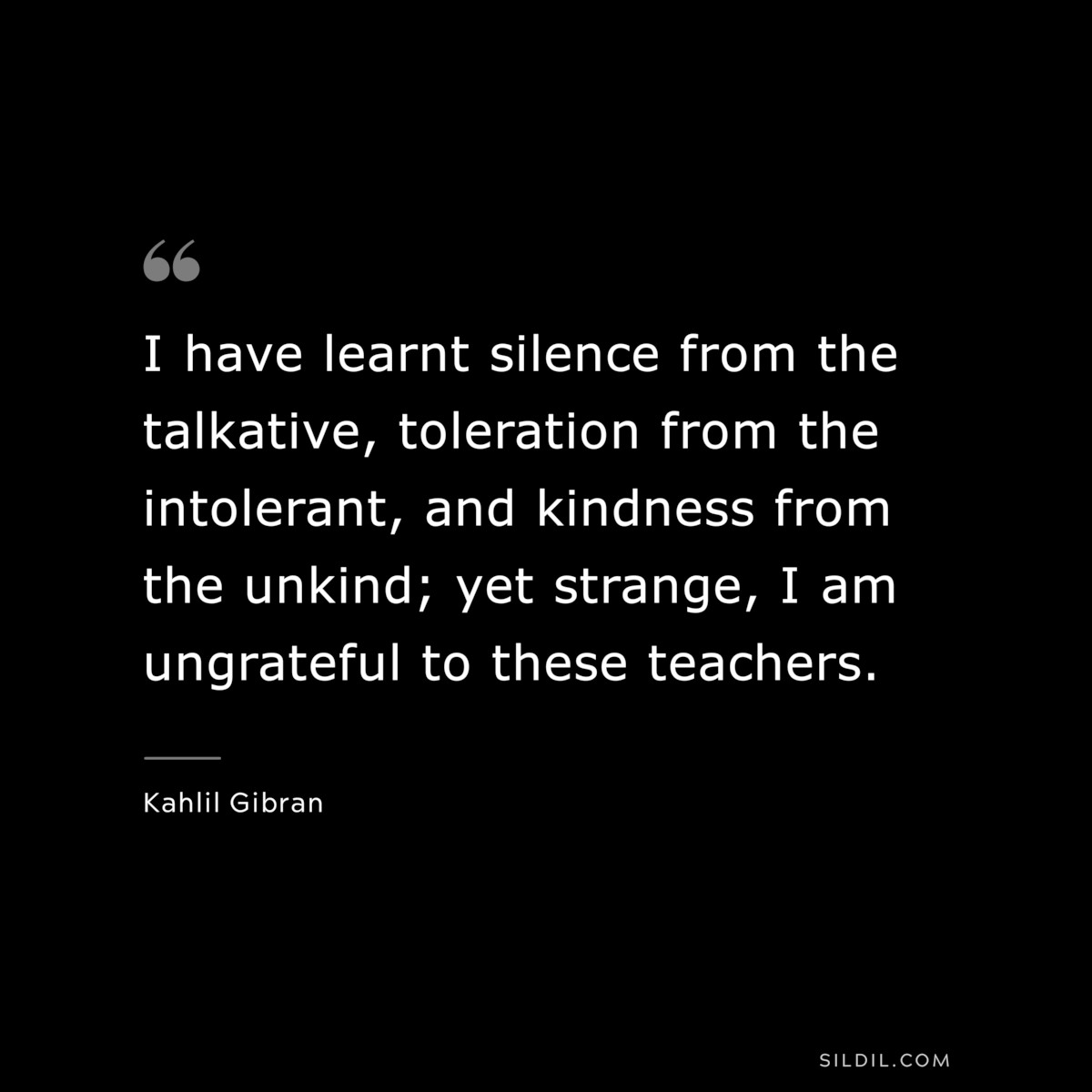 I have learnt silence from the talkative, toleration from the intolerant, and kindness from the unkind; yet strange, I am ungrateful to these teachers. ― Kahlil Gibran