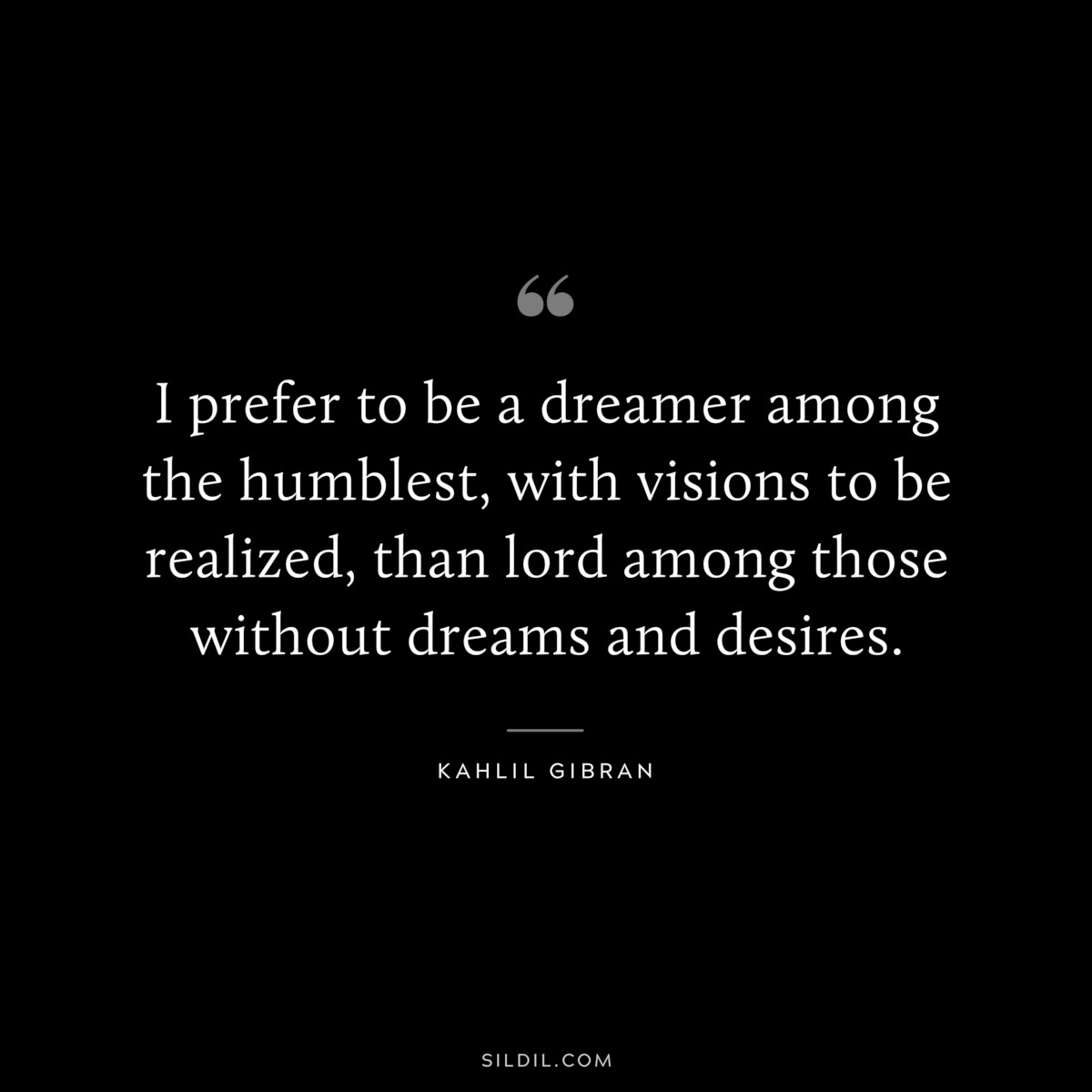 I prefer to be a dreamer among the humblest, with visions to be realized, than lord among those without dreams and desires. ― Kahlil Gibran