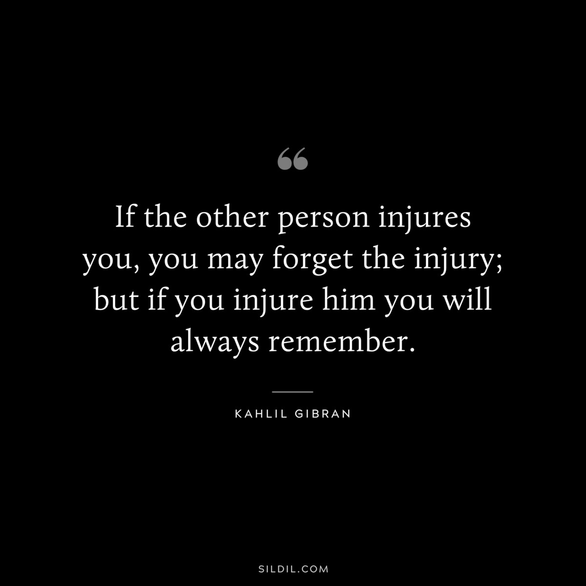 If the other person injures you, you may forget the injury; but if you injure him you will always remember. ― Kahlil Gibran