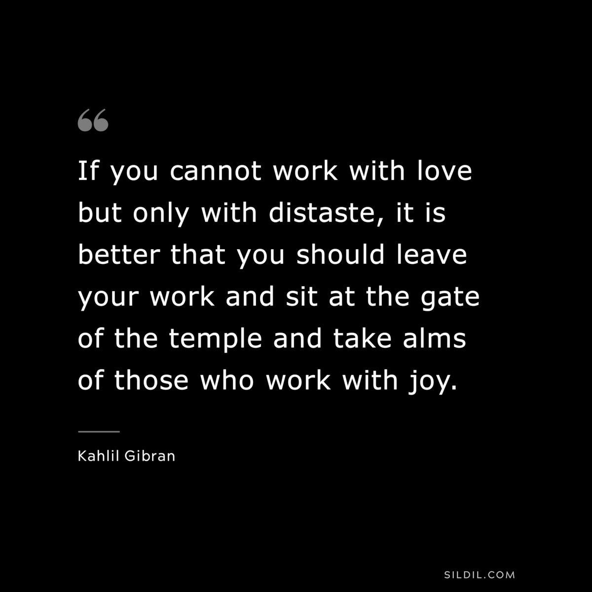 If you cannot work with love but only with distaste, it is better that you should leave your work and sit at the gate of the temple and take alms of those who work with joy. ― Kahlil Gibran