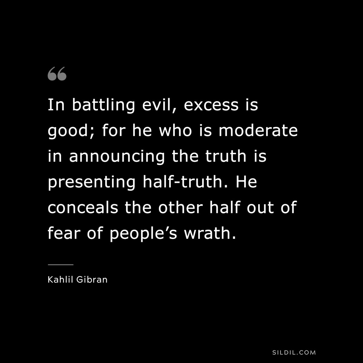 In battling evil, excess is good; for he who is moderate in announcing the truth is presenting half-truth. He conceals the other half out of fear of people’s wrath. ― Kahlil Gibran