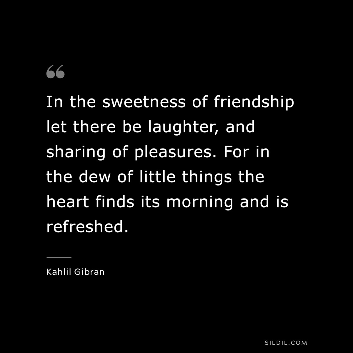In the sweetness of friendship let there be laughter, and sharing of pleasures. For in the dew of little things the heart finds its morning and is refreshed. ― Kahlil Gibran