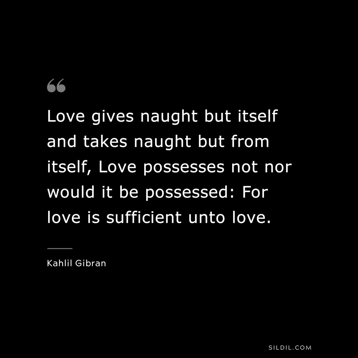 Love gives naught but itself and takes naught but from itself, Love possesses not nor would it be possessed: For love is sufficient unto love. ― Kahlil Gibran