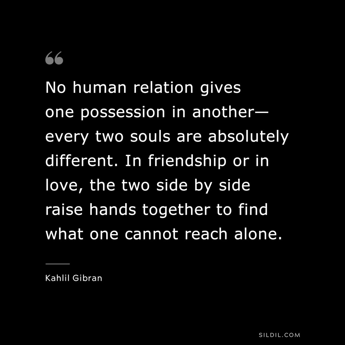 No human relation gives one possession in another—every two souls are absolutely different. In friendship or in love, the two side by side raise hands together to find what one cannot reach alone. ― Kahlil Gibran