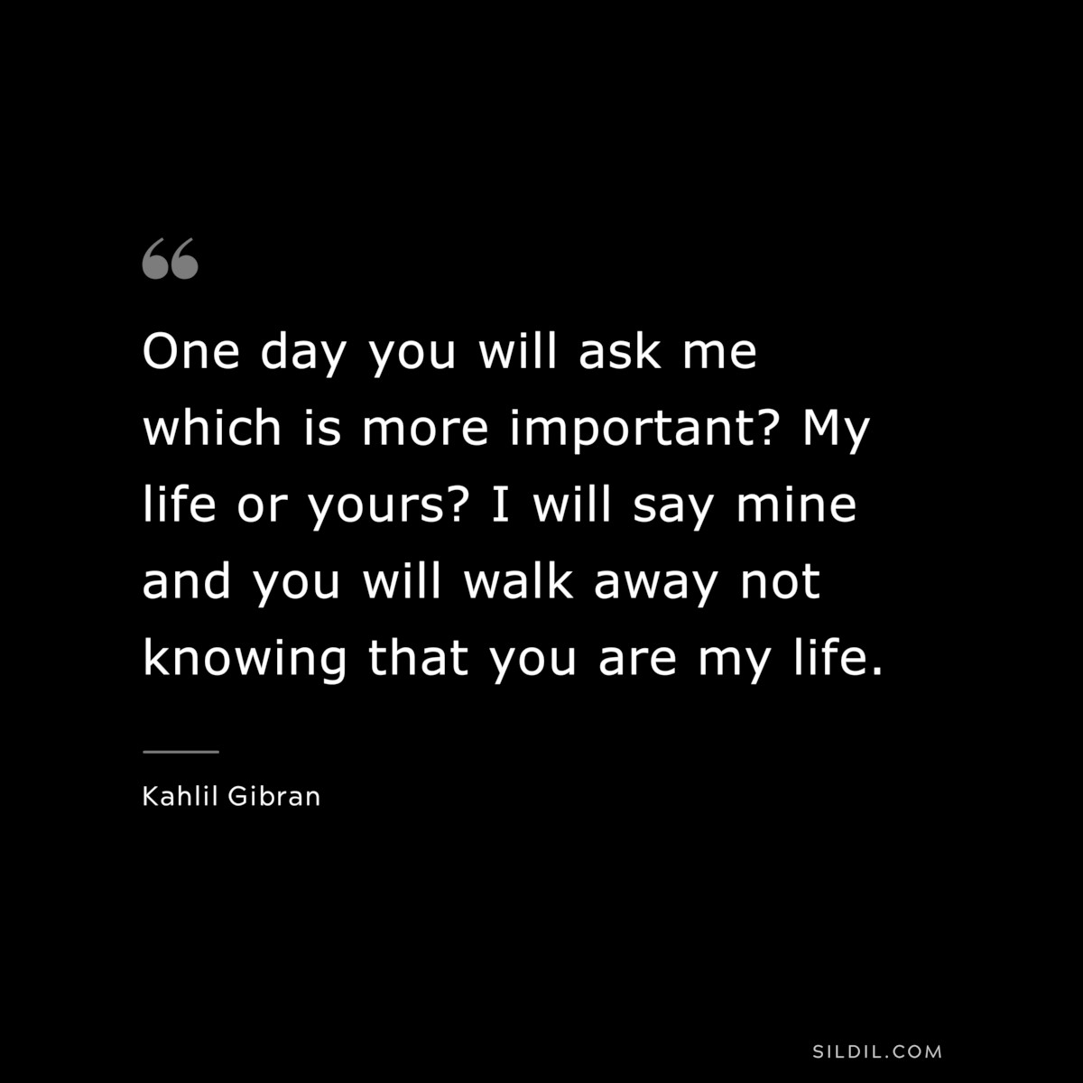 One day you will ask me which is more important? My life or yours? I will say mine and you will walk away not knowing that you are my life. ― Kahlil Gibran