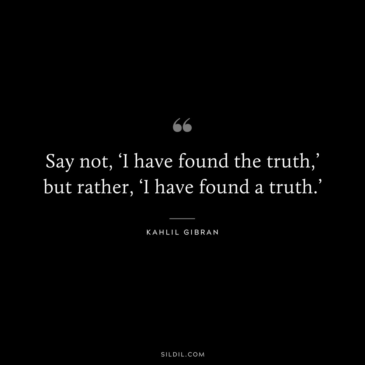 Say not, ‘I have found the truth,’ but rather, ‘I have found a truth.’ ― Kahlil Gibran