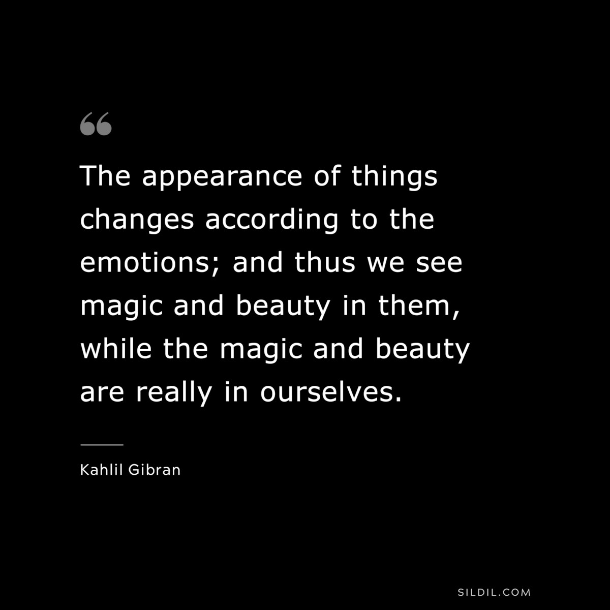 The appearance of things changes according to the emotions; and thus we see magic and beauty in them, while the magic and beauty are really in ourselves. ― Kahlil Gibran