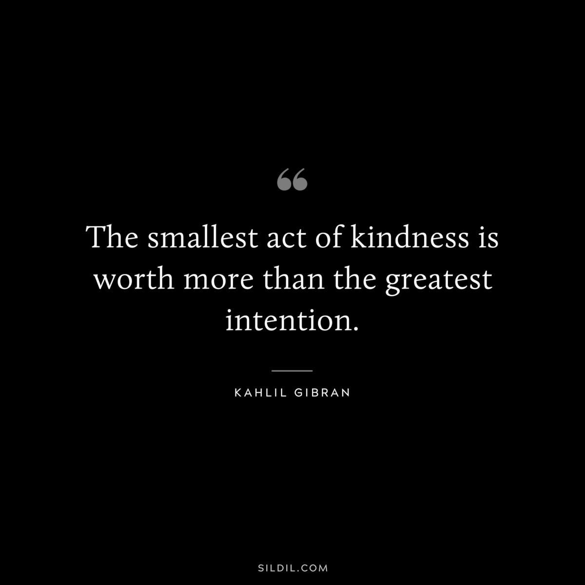 The smallest act of kindness is worth more than the greatest intention. ― Kahlil Gibran
