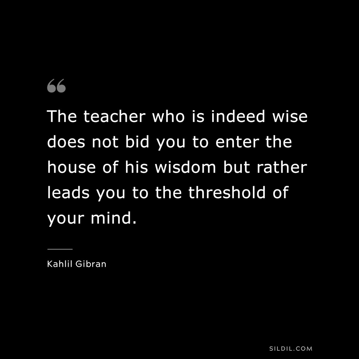 The teacher who is indeed wise does not bid you to enter the house of his wisdom but rather leads you to the threshold of your mind. ― Kahlil Gibran