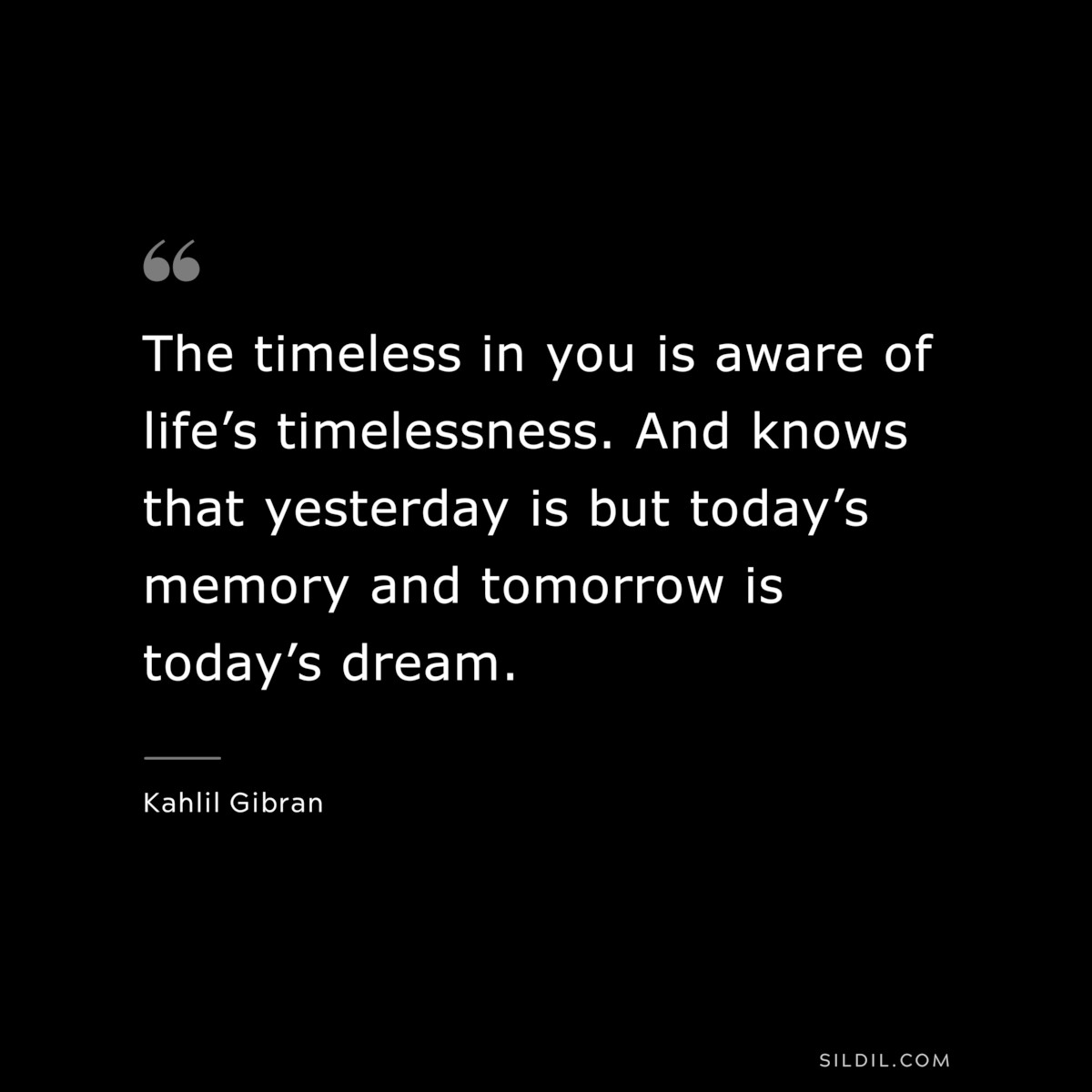 The timeless in you is aware of life’s timelessness. And knows that yesterday is but today’s memory and tomorrow is today’s dream. ― Kahlil Gibran
