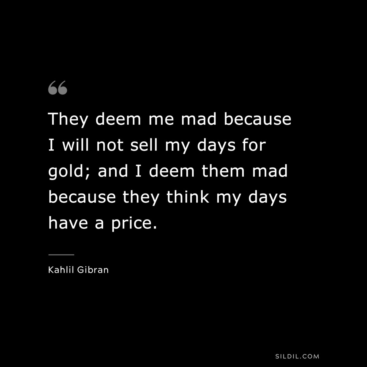 They deem me mad because I will not sell my days for gold; and I deem them mad because they think my days have a price. ― Kahlil Gibran