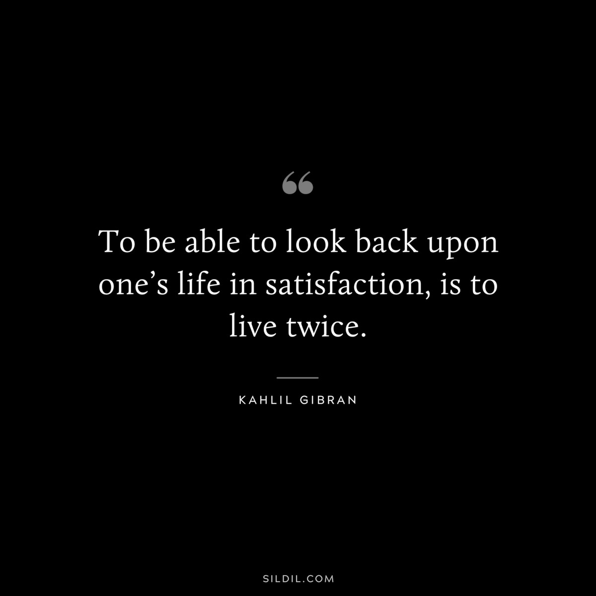 To be able to look back upon one’s life in satisfaction, is to live twice. ― Kahlil Gibran