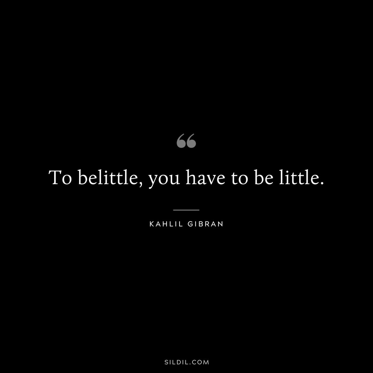 To belittle, you have to be little. ― Kahlil Gibran