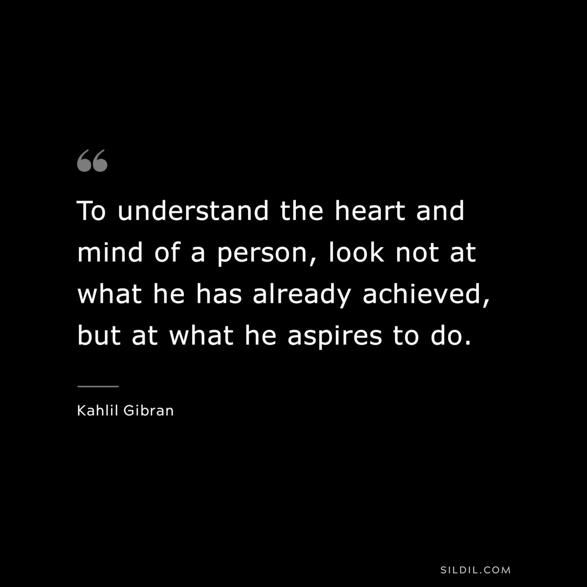 To understand the heart and mind of a person, look not at what he has already achieved, but at what he aspires to do. ― Kahlil Gibran