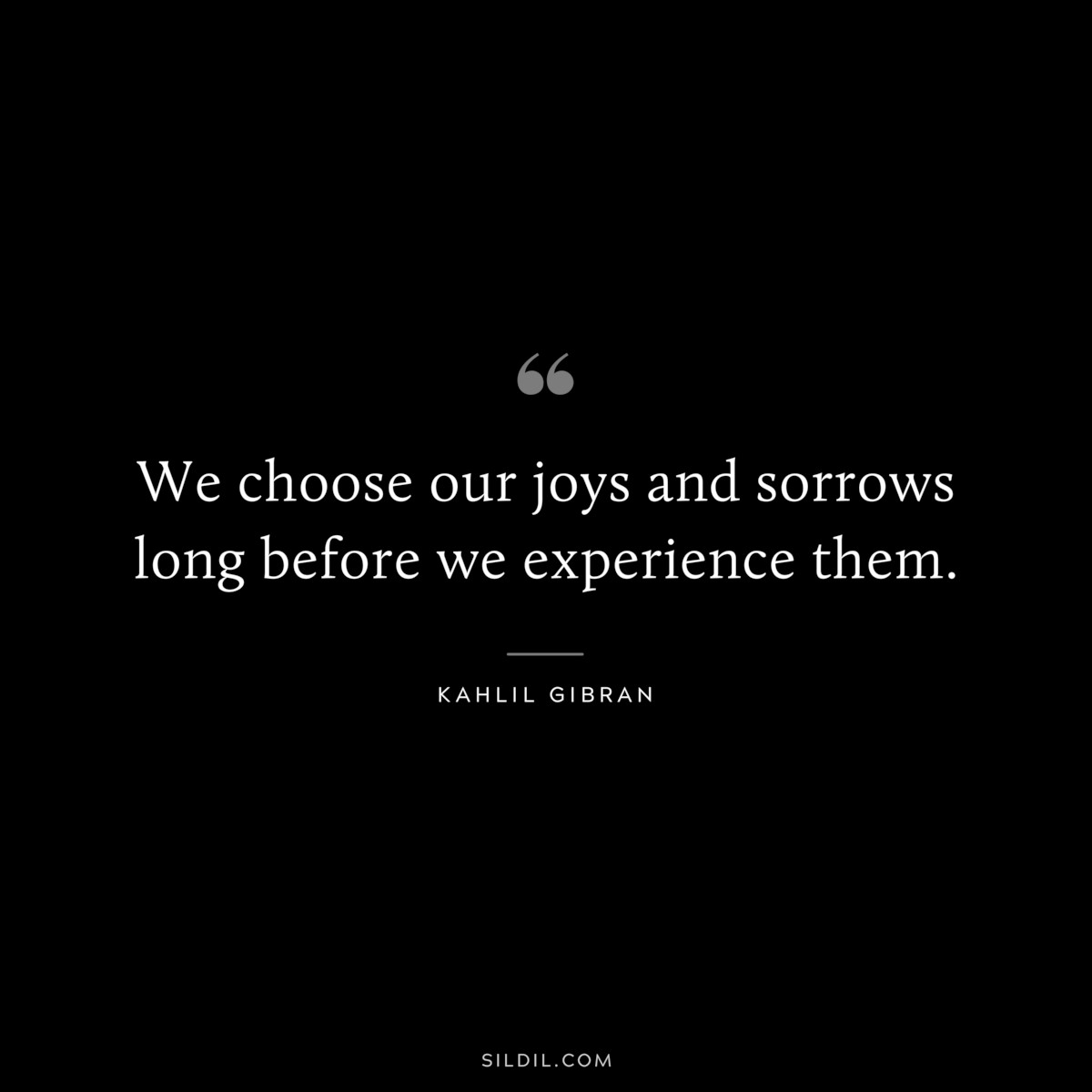 We choose our joys and sorrows long before we experience them. ― Kahlil Gibran