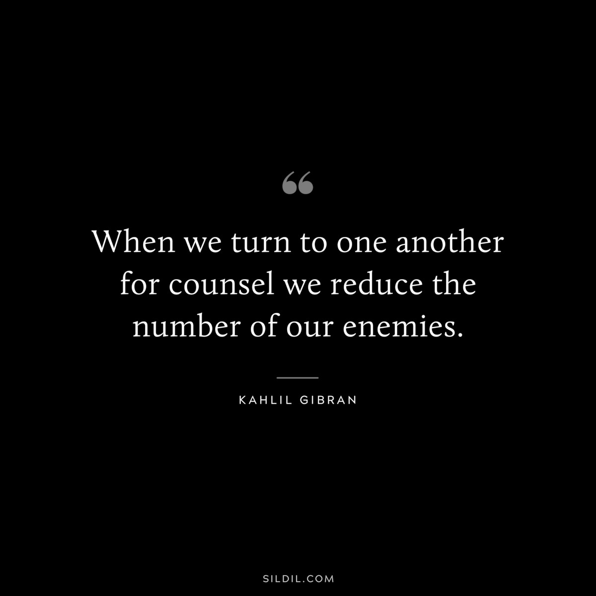 When we turn to one another for counsel we reduce the number of our enemies. ― Kahlil Gibran
