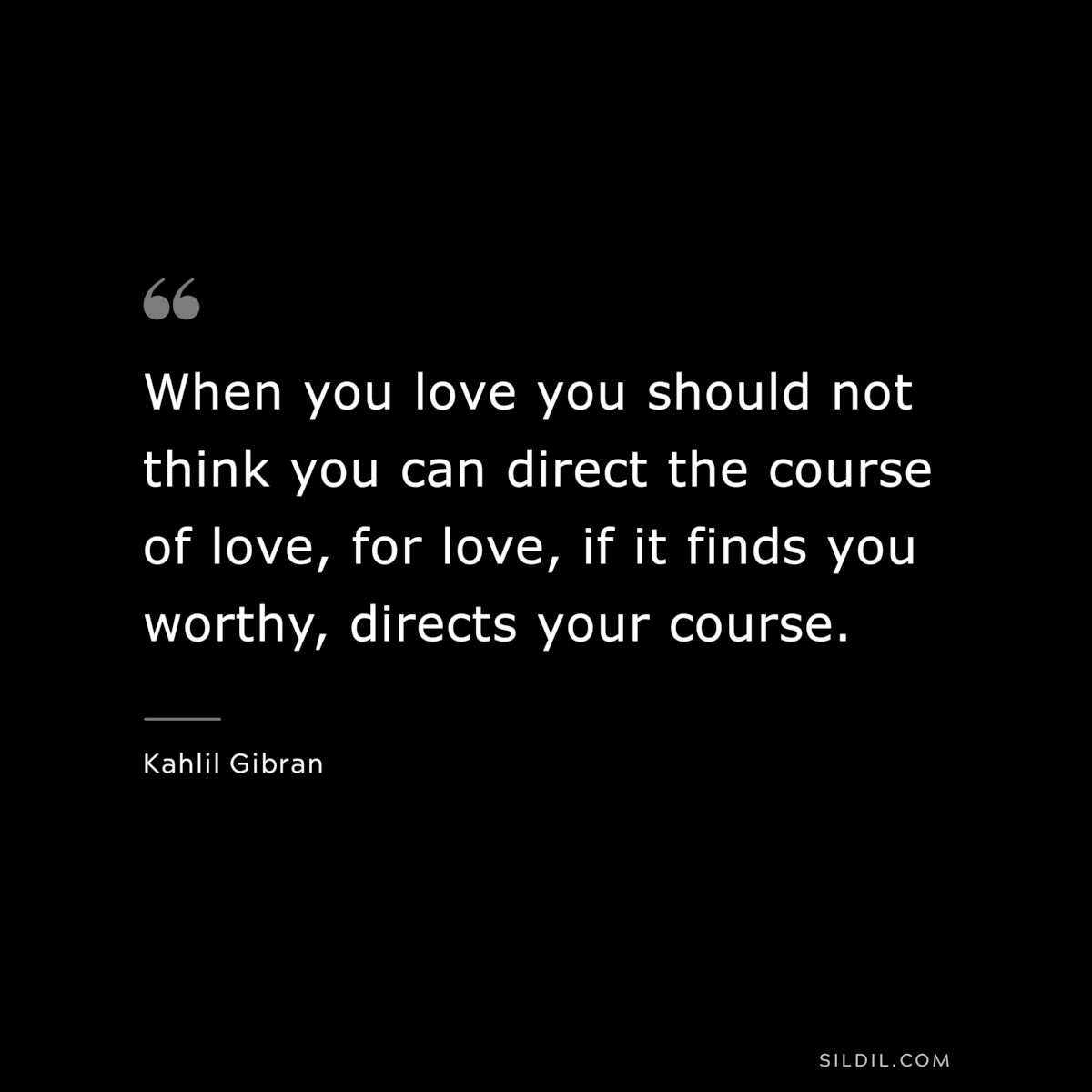 When you love you should not think you can direct the course of love, for love, if it finds you worthy, directs your course. ― Kahlil Gibran