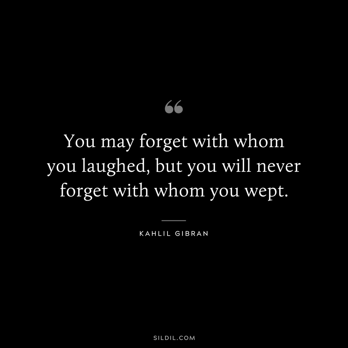 You may forget with whom you laughed, but you will never forget with whom you wept. ― Kahlil Gibran
