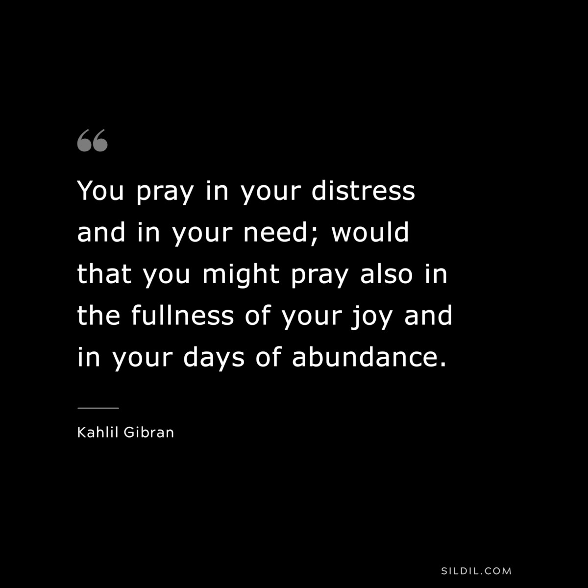You pray in your distress and in your need; would that you might pray also in the fullness of your joy and in your days of abundance. ― Kahlil Gibran