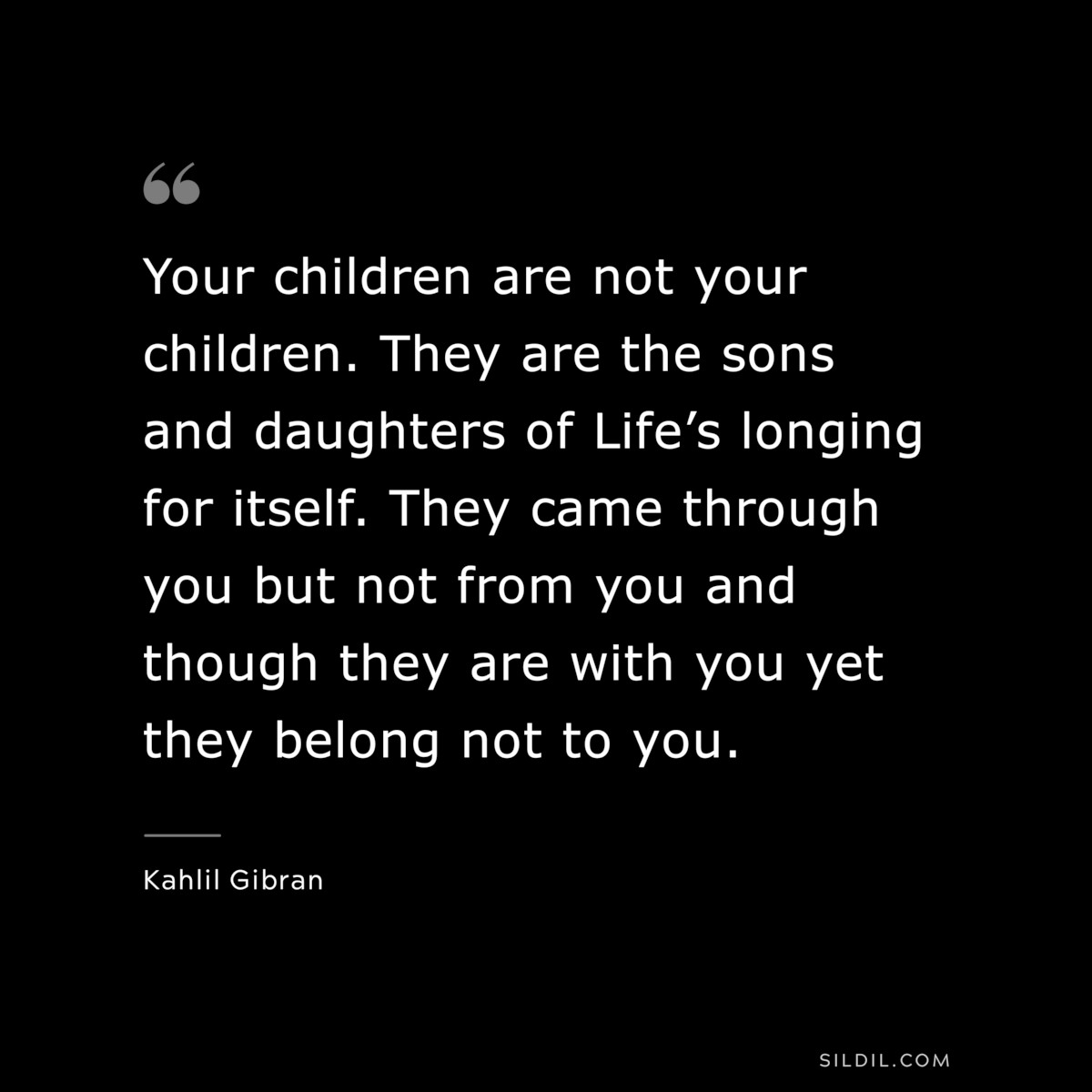 Your children are not your children. They are the sons and daughters of Life’s longing for itself. They came through you but not from you and though they are with you yet they belong not to you. ― Kahlil Gibran