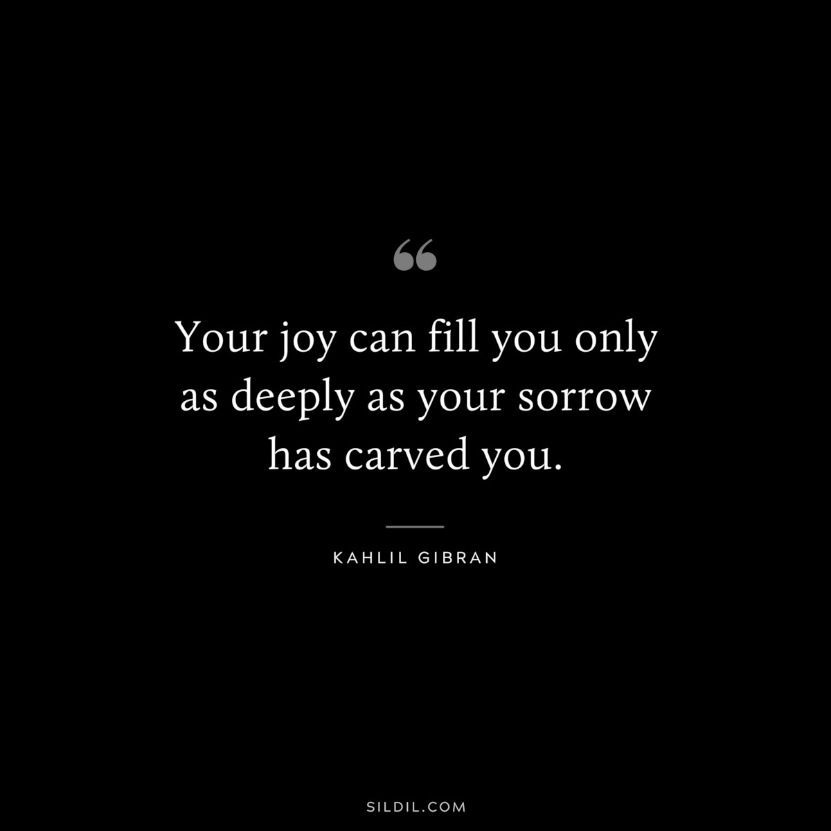 Your joy can fill you only as deeply as your sorrow has carved you. ― Kahlil Gibran